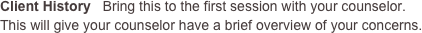 Client History   Bring this to the first session with your counselor. This will give your counselor have a brief overview of your concerns.