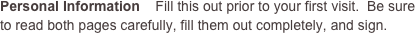 Personal Information    Fill this out prior to your first visit.  Be sure to read both pages carefully, fill them out completely, and sign.